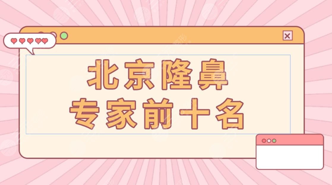 北京隆鼻专家前十名盘点!北京隆鼻哪个专家比较好?附案例介绍