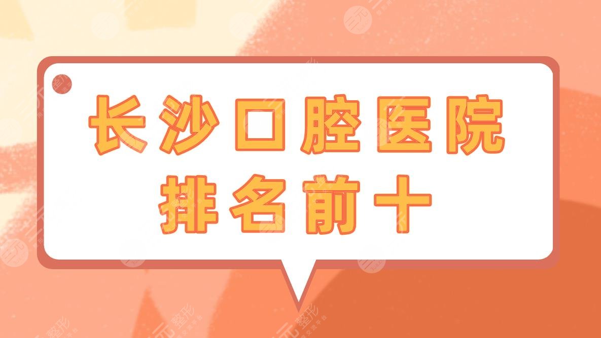 长沙口腔医院排名前十|长沙牙齿矫正医院哪家性价比高？附价格表