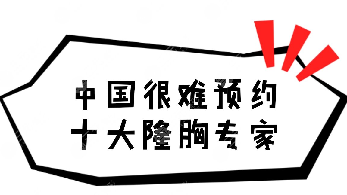 很难预约十大隆胸专家|国内好的厉害的医生名单,**高、口碑好~