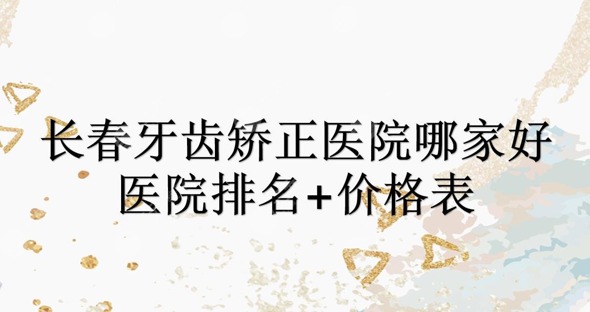 长春牙齿矫正医院哪家好?排名+价格表发布!牙博士、优丽仕等，还有这些~