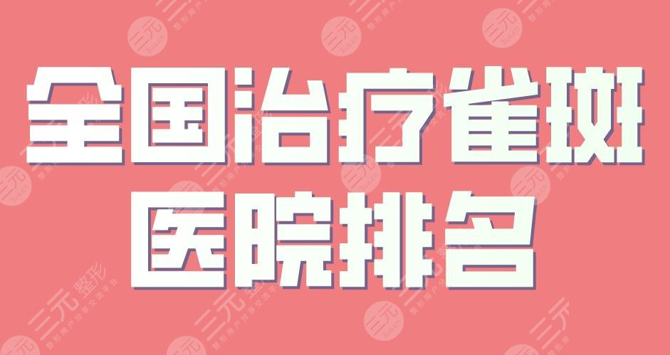 全国缓解雀斑医院排名|上海九院、西安交大二附院、西京医院上榜!