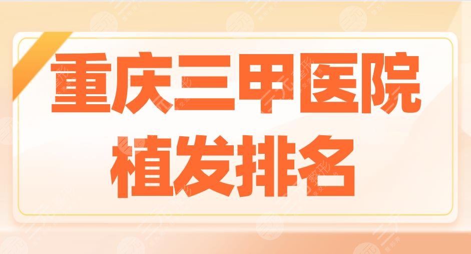 重庆三甲医院植发排名2022|重医大附一院、大坪医院等实力上榜！