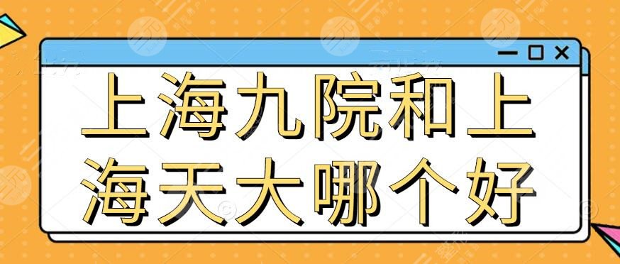 上海九院整形和上海天大整形哪个好?医生技术_整体实力_开展项目