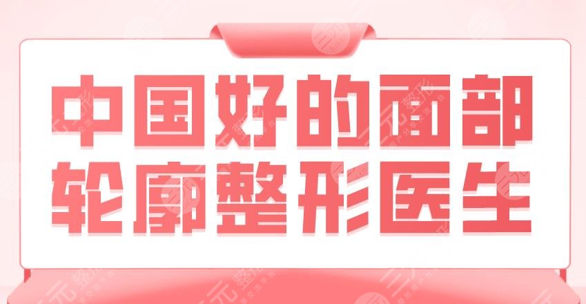 2022中国好的面部轮廓整形医生!排名|郭军、魏皎、罗恩等上榜!