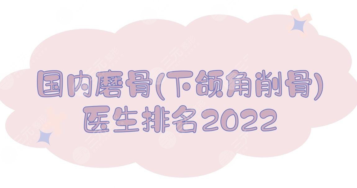 前5！2022国内磨骨(下颌角削骨)医生排名:杨斌&韦敏&王侠等，都是改脸大咖！