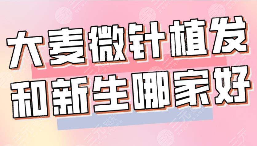 大麦微针植发和新生哪家好?哪个植发技术好?附医院、医生介绍|价格表