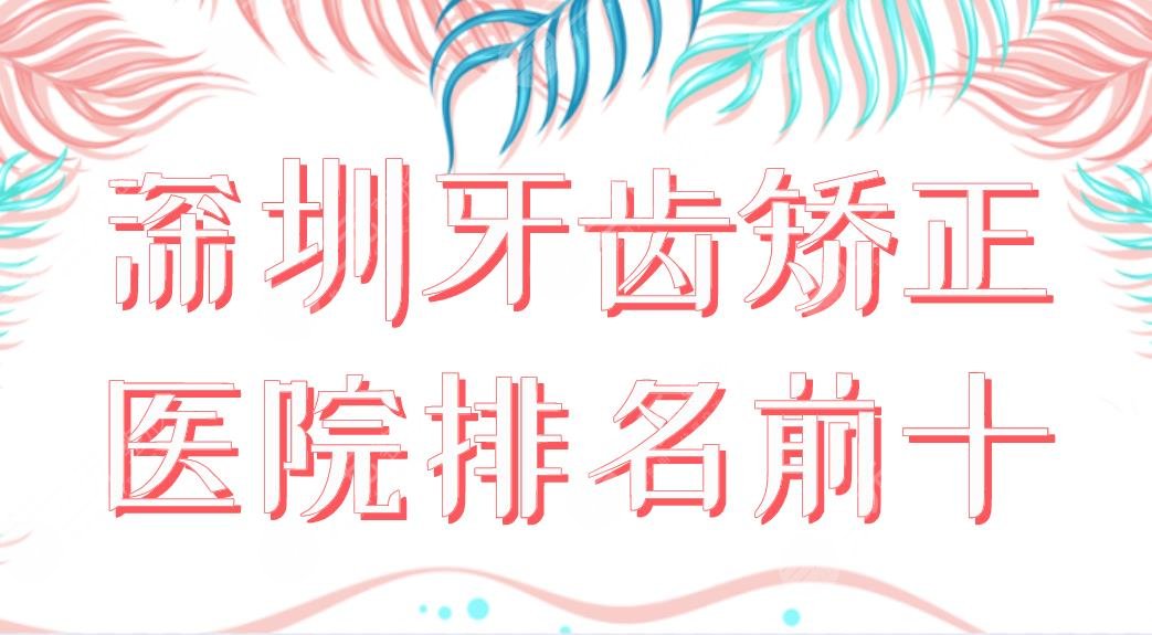 2022深圳牙齿矫正医院排名前十|美莱、美奥、青苗、格伦菲尔、同步等上榜!