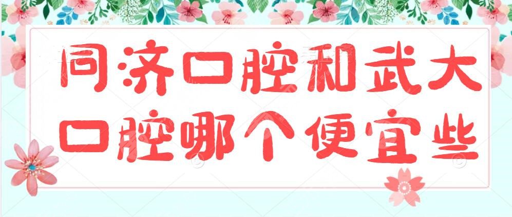 同济口腔和武大口腔哪个便宜些?哪个好?各自优势所在+种植牙成
