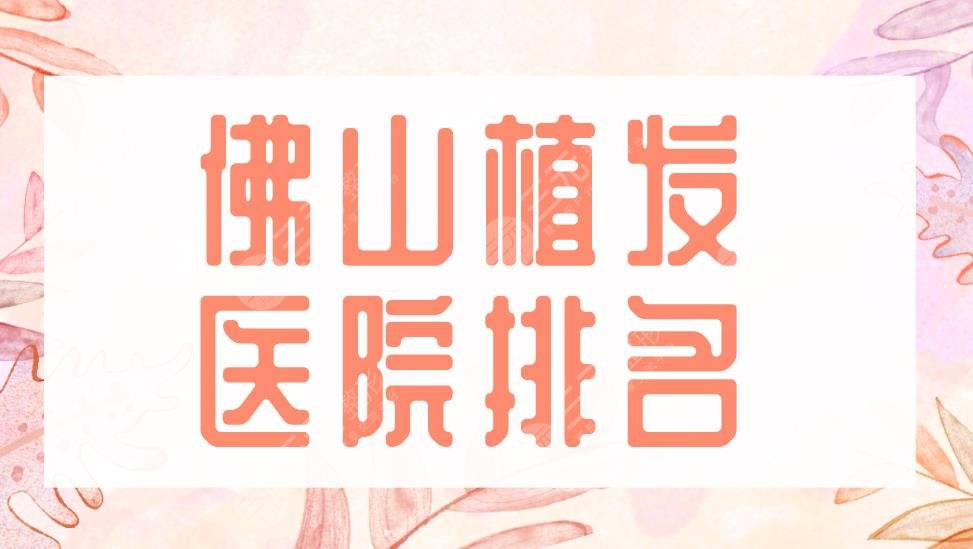 佛山植发医院排名2022|大麦微针植发、禅城区中心医院等实力上榜!