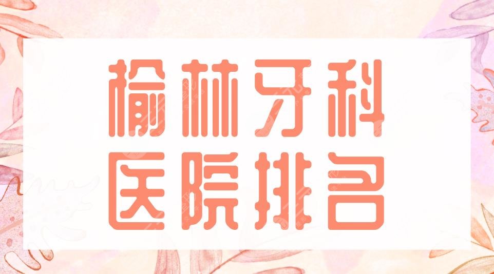 榆林牙科医院排名|2022名单:市中医医院、市一医院等实力上榜!