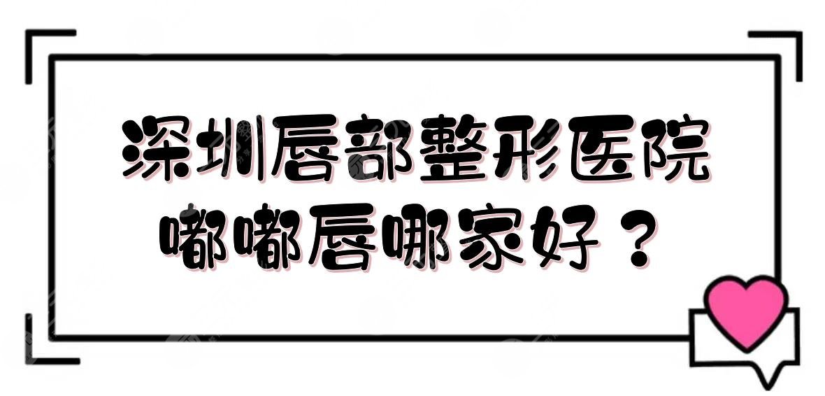深圳唇部整形医院|嘟嘟唇哪家好？艺星、美莱等技术PK！附价格表