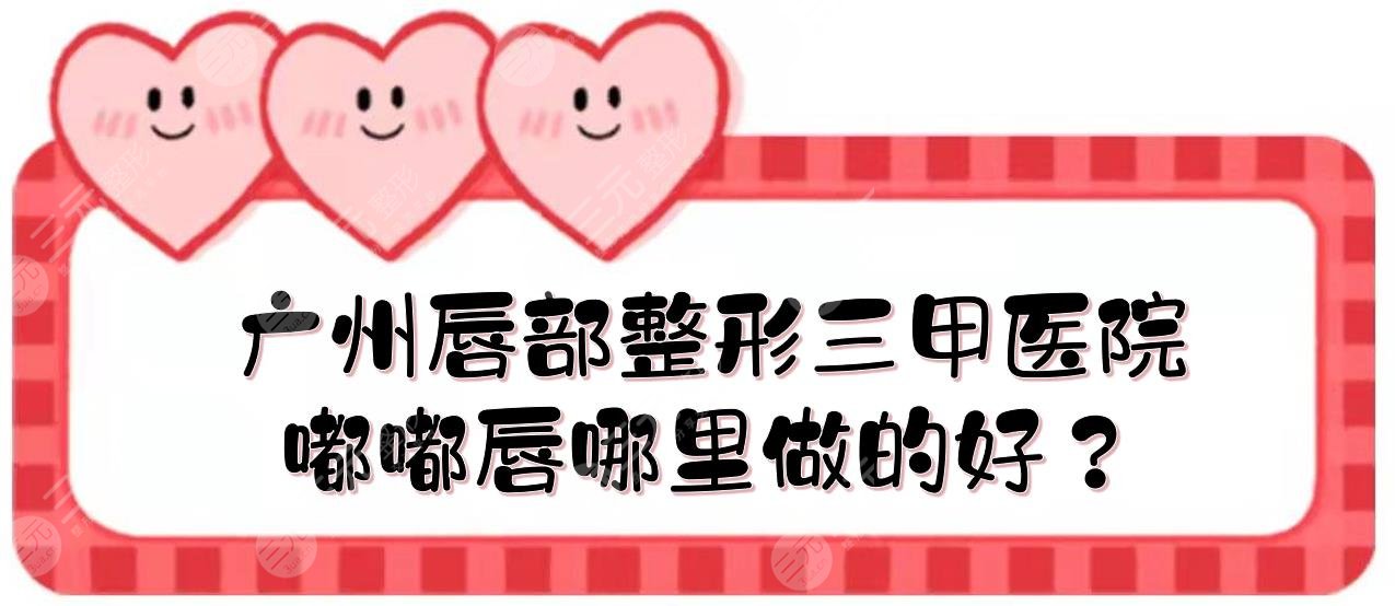 广州唇部整形三甲医院|嘟嘟唇哪里做的好？人民医院、珠江医院、广医一附院... 