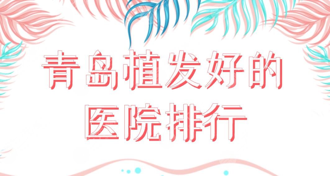 青岛植发好的医院排行2022|碧莲盛、大麦、熙朵、兴尚、诺德上榜!