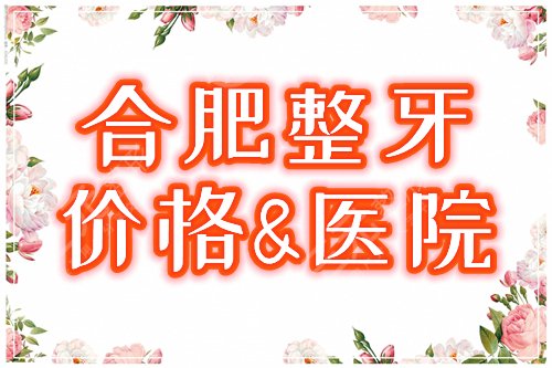 合肥整牙多少钱，哪家好？价格表+正规口腔医院，全新正畸宝典！