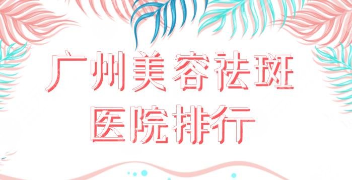 广州美容祛斑医院排行！祛斑果好的医院盘点：海峡、华美、美莱等上榜！