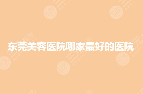 东莞美容医院哪家好的？整形三甲医院有哪些？