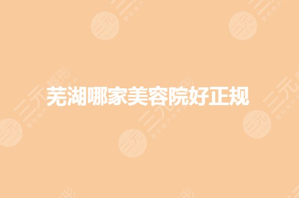 芜湖哪家美容院好？芜湖公立整形医院排名有哪些？