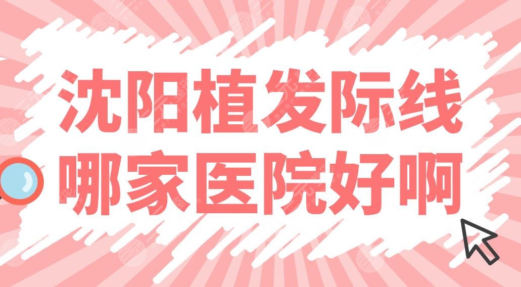 沈阳植发际线哪家医院好啊？植发医院排名前五|大麦、华美、百嘉丽上榜！
