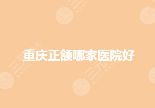 重庆正颌手术医院哪个好？重庆比较好的口腔矫正医院有哪些？