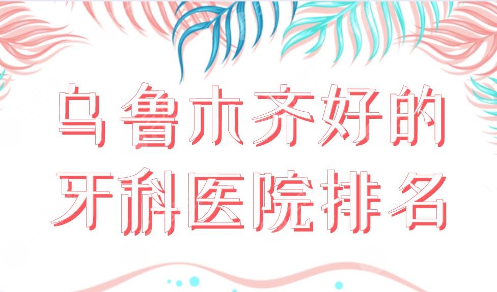 乌鲁木齐好的牙科医院排名新上!美奥、众口美科、新疆整形等上榜!