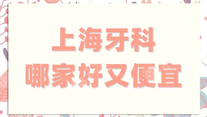 上海牙科哪家好又便宜？top榜单揭晓！这5家不仅正规且性价比高