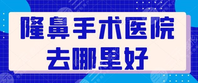 隆鼻手术医院去哪里好?全国排名前三宝藏机构:北京友谊、上海九院堪当重任!
