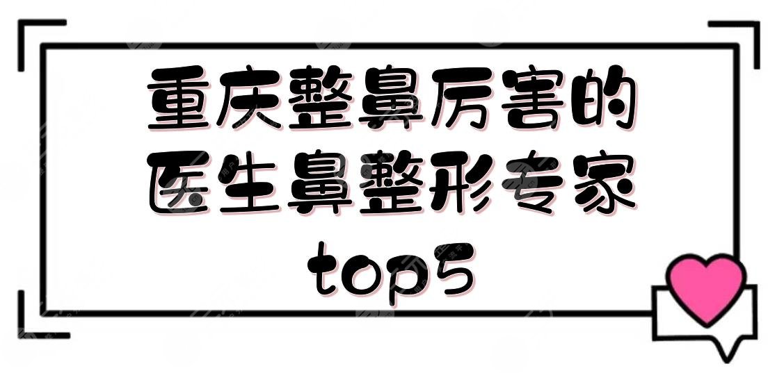 重庆整鼻厉害的医生(鼻整形专家)top5:贺光照、张国强、曹阳等入围!审美前沿~