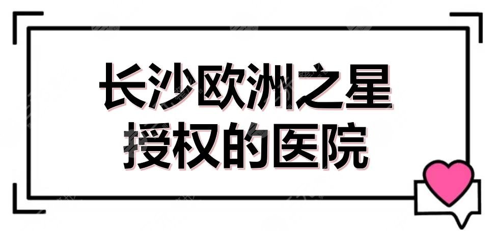 长沙欧洲之星授权的医院有哪些？5家官方认证的机构盘点！附价格参考