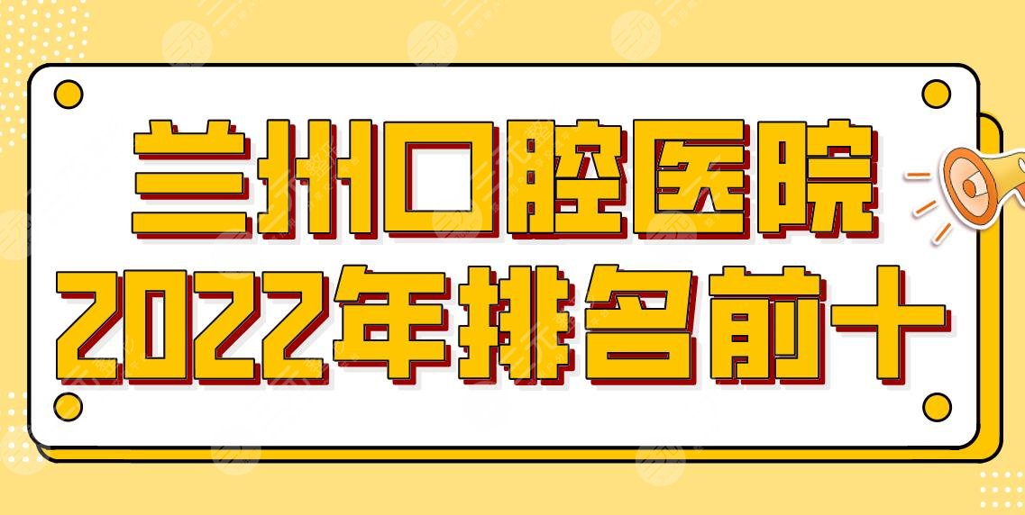 兰州口腔医院排名前十2024新版，正畸哪家更良好？根据数千案例反馈整理